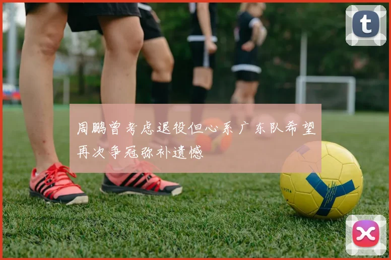 周鹏曾考虑退役但心系广东队希望再次争冠弥补遗憾