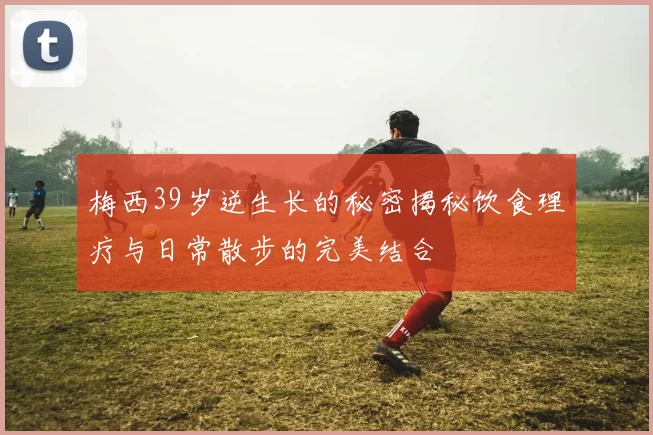 梅西39岁逆生长的秘密揭秘饮食理疗与日常散步的完美结合