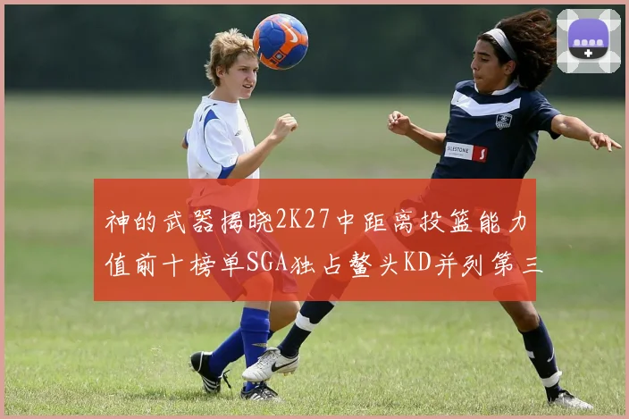 神的武器揭晓2K27中距离投篮能力值前十榜单SGA独占鳌头KD并列第三位