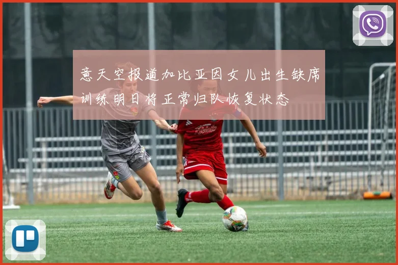 意天空报道加比亚因女儿出生缺席训练明日将正常归队恢复状态