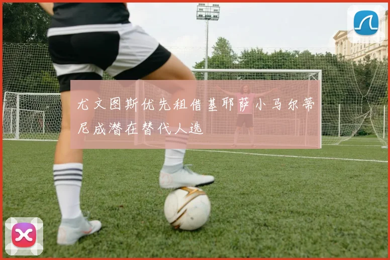 尤文图斯优先租借基耶萨小马尔蒂尼成潜在替代人选