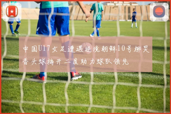 中国U17女足遭遇逆境朝鲜10号柳炅香头球梅开二度助力球队领先