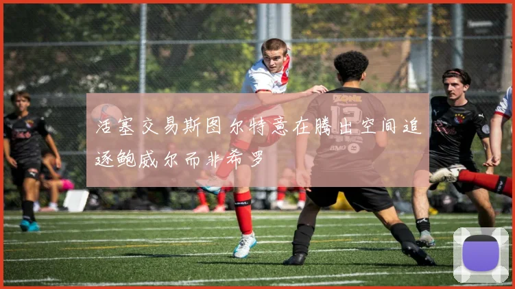 活塞交易斯图尔特意在腾出空间追逐鲍威尔而非希罗