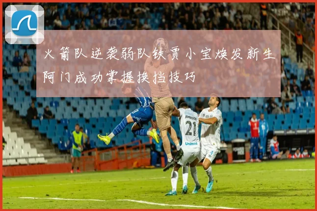 火箭队逆袭弱队铁贾小宝焕发新生阿门成功掌握换挡技巧