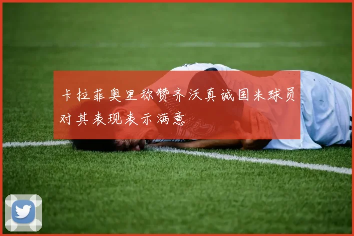 卡拉菲奥里称赞齐沃真诚国米球员对其表现表示满意