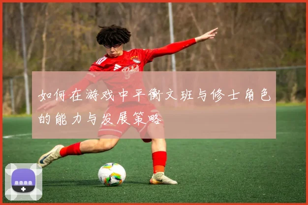 如何在游戏中平衡文班与修士角色的能力与发展策略