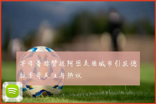 字母哥称赞迈阿密美丽城市引发德拉季奇关注与热议