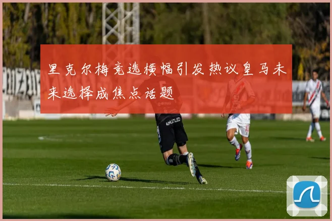 里克尔梅竞选横幅引发热议皇马未来选择成焦点话题
