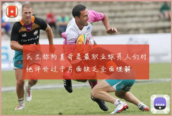 瓦兰称约基奇是最职业球员人们对他评价过于片面缺乏全面理解