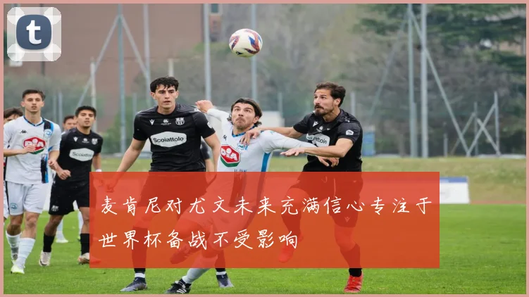 麦肯尼对尤文未来充满信心专注于世界杯备战不受影响