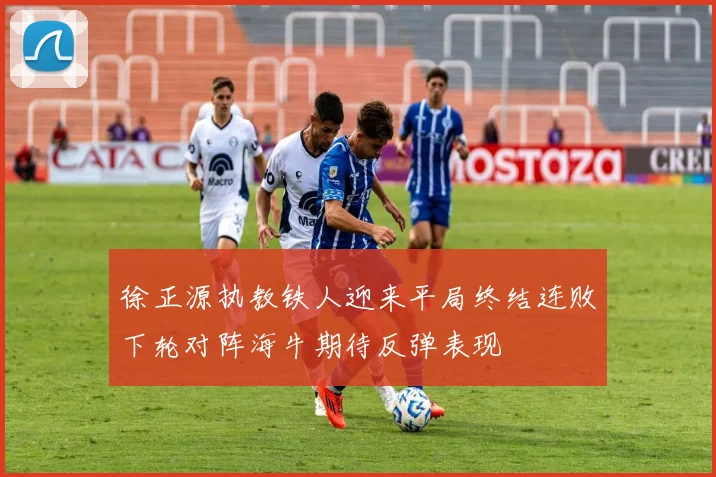 徐正源执教铁人迎来平局终结连败下轮对阵海牛期待反弹表现