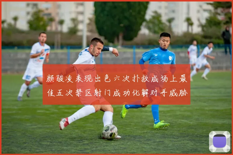 颜骏凌表现出色六次扑救成场上最佳五次禁区射门成功化解对手威胁