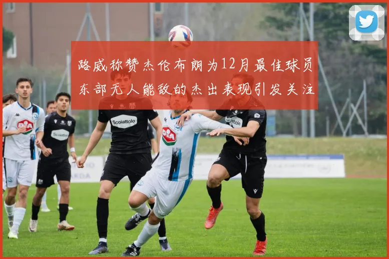 路威称赞杰伦布朗为12月最佳球员东部无人能敌的杰出表现引发关注